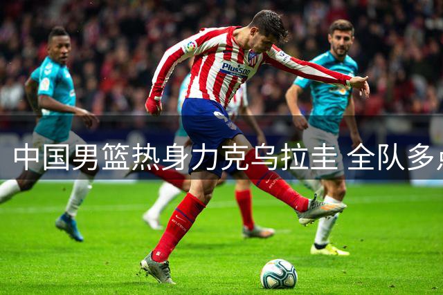 中国男篮热身力克乌拉圭 全队多点开花