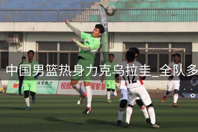 中国男篮热身力克乌拉圭 全队多点开花