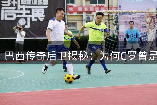 巴西传奇后卫揭秘：为何C罗曾是诺坎普最令人胆寒的存在