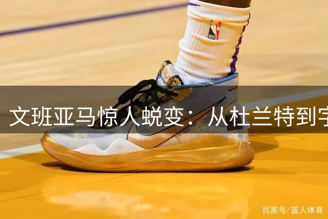 文班亚马惊人蜕变：从杜兰特到字母哥的进化之路