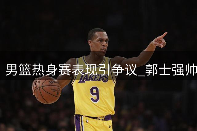 男篮热身赛表现引争议 郭士强帅位受质疑