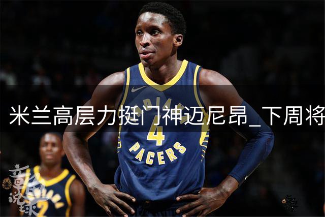 米兰高层力挺门神迈尼昂 下周将与老板面谈未来规划