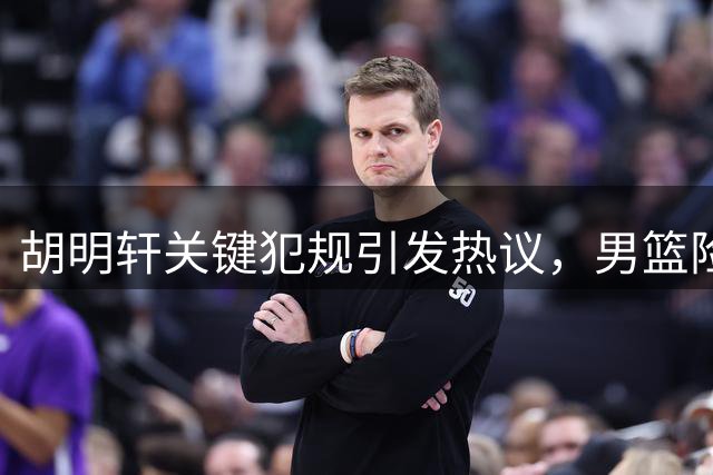 胡明轩关键犯规引发热议，男篮险胜背后谁之过？