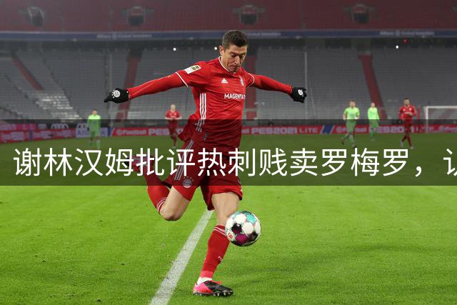 谢林汉姆批评热刺贱卖罗梅罗，认为其完美契合马竞风格