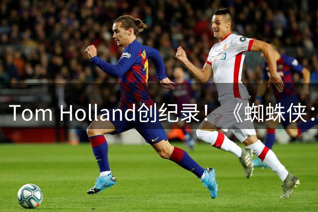 Tom Holland创纪录！《蜘蛛侠：崭新之日》助其斩获亿元天价片酬