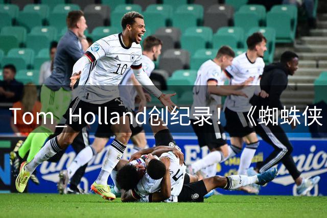 Tom Holland创纪录！《蜘蛛侠：崭新之日》助其斩获亿元天价片酬